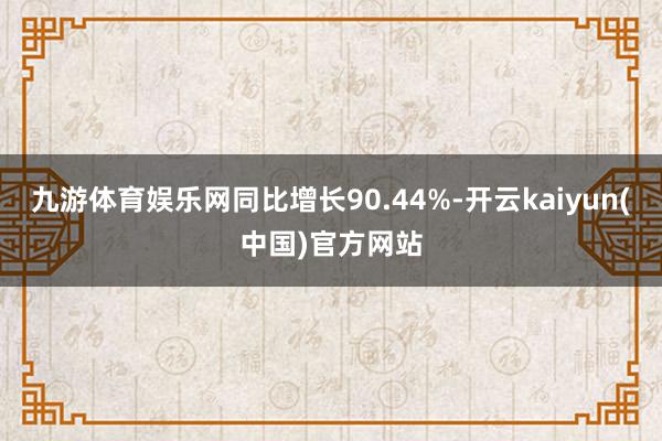 九游体育娱乐网同比增长90.44%-开云kaiyun(中国)官方网站