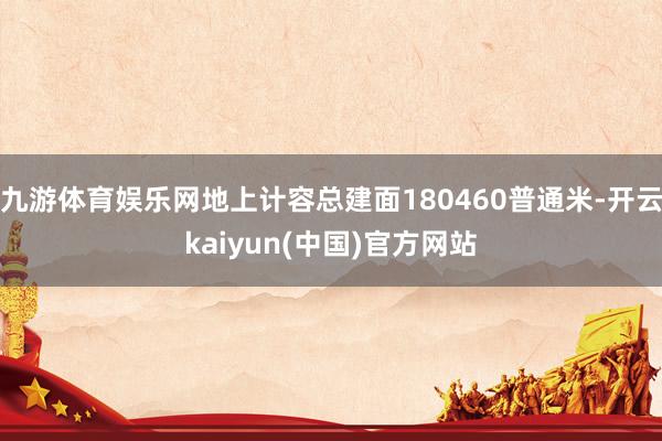 九游体育娱乐网地上计容总建面180460普通米-开云kaiyun(中国)官方网站