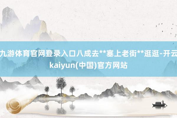 九游体育官网登录入口八成去**塞上老街**逛逛-开云kaiyun(中国)官方网站