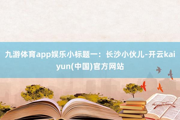 九游体育app娱乐小标题一：长沙小伙儿-开云kaiyun(中国)官方网站