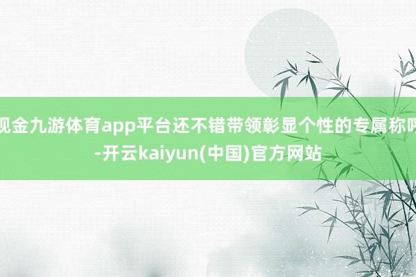 现金九游体育app平台还不错带领彰显个性的专属称呼-开云kaiyun(中国)官方网站