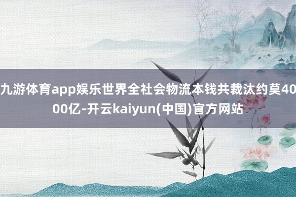 九游体育app娱乐世界全社会物流本钱共裁汰约莫4000亿-开云kaiyun(中国)官方网站