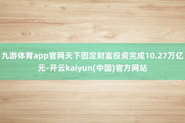 九游体育app官网天下固定财富投资完成10.27万亿元-开云kaiyun(中国)官方网站
