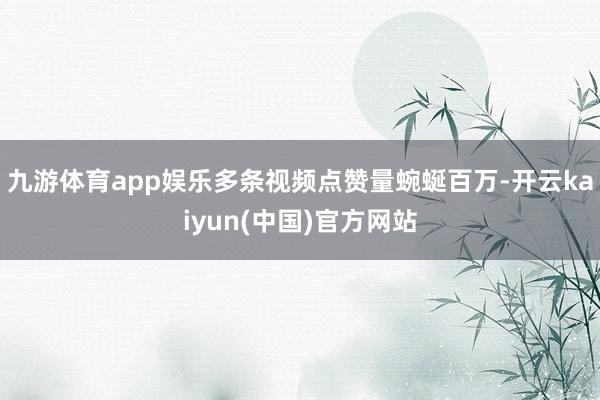 九游体育app娱乐多条视频点赞量蜿蜒百万-开云kaiyun(中国)官方网站
