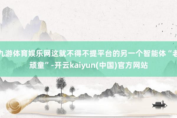 九游体育娱乐网这就不得不提平台的另一个智能体“老顽童”-开云kaiyun(中国)官方网站
