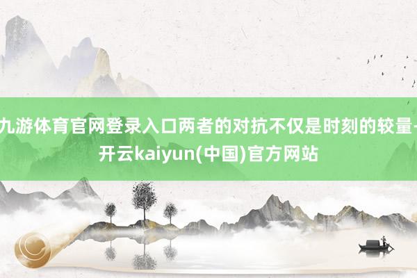 九游体育官网登录入口两者的对抗不仅是时刻的较量-开云kaiyun(中国)官方网站