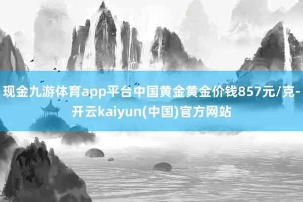 现金九游体育app平台中国黄金黄金价钱857元/克-开云kaiyun(中国)官方网站