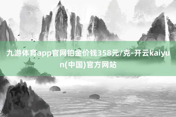 九游体育app官网铂金价钱358元/克-开云kaiyun(中国)官方网站