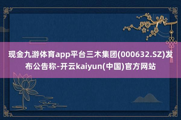 现金九游体育app平台三木集团(000632.SZ)发布公告称-开云kaiyun(中国)官方网站
