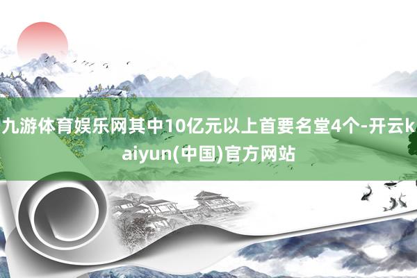 九游体育娱乐网其中10亿元以上首要名堂4个-开云kaiyun(中国)官方网站