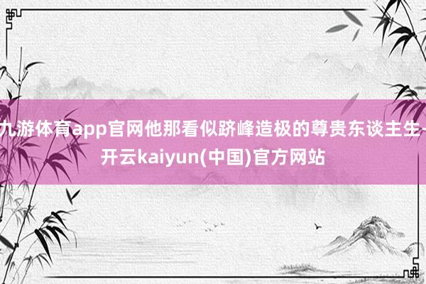 九游体育app官网他那看似跻峰造极的尊贵东谈主生-开云kaiyun(中国)官方网站