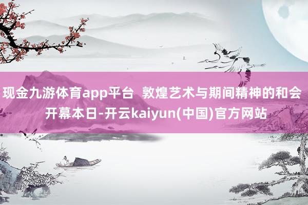 现金九游体育app平台  敦煌艺术与期间精神的和会  开幕本日-开云kaiyun(中国)官方网站
