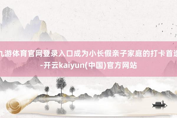 九游体育官网登录入口成为小长假亲子家庭的打卡首选-开云kaiyun(中国)官方网站