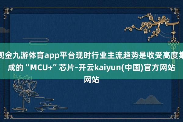 现金九游体育app平台现时行业主流趋势是收受高度集成的“MCU+”芯片-开云kaiyun(中国)官方网站