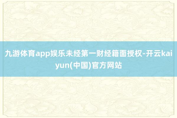 九游体育app娱乐未经第一财经籍面授权-开云kaiyun(中国)官方网站