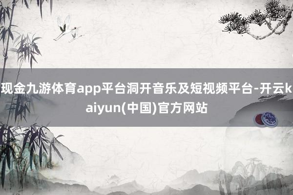 现金九游体育app平台洞开音乐及短视频平台-开云kaiyun(中国)官方网站