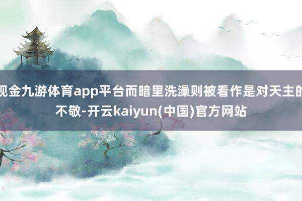 现金九游体育app平台而暗里洗澡则被看作是对天主的不敬-开云kaiyun(中国)官方网站