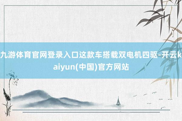 九游体育官网登录入口这款车搭载双电机四驱-开云kaiyun(中国)官方网站