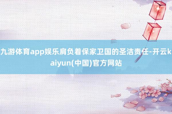 九游体育app娱乐肩负着保家卫国的圣洁责任-开云kaiyun(中国)官方网站