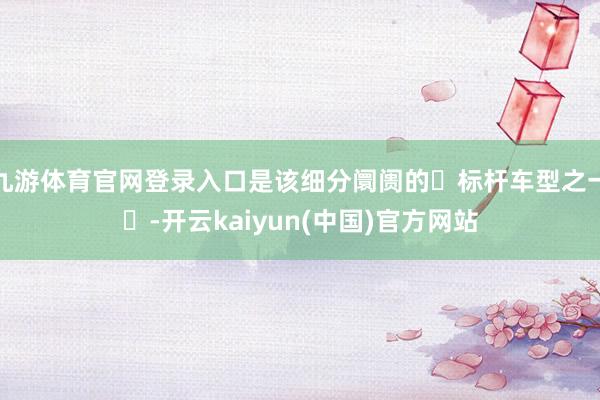 九游体育官网登录入口是该细分阛阓的‌标杆车型之一‌-开云kaiyun(中国)官方网站