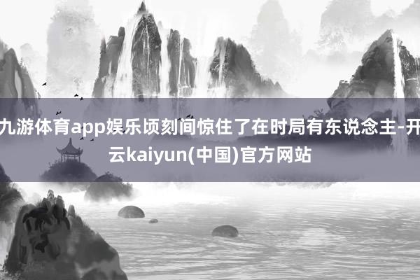 九游体育app娱乐顷刻间惊住了在时局有东说念主-开云kaiyun(中国)官方网站
