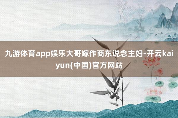 九游体育app娱乐大哥嫁作商东说念主妇-开云kaiyun(中国)官方网站