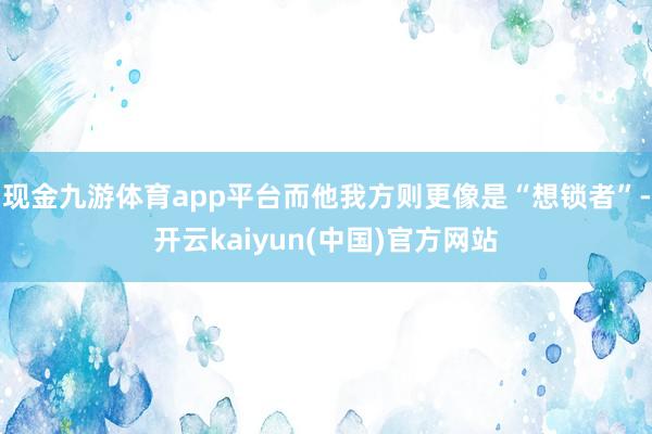 现金九游体育app平台而他我方则更像是“想锁者”-开云kaiyun(中国)官方网站