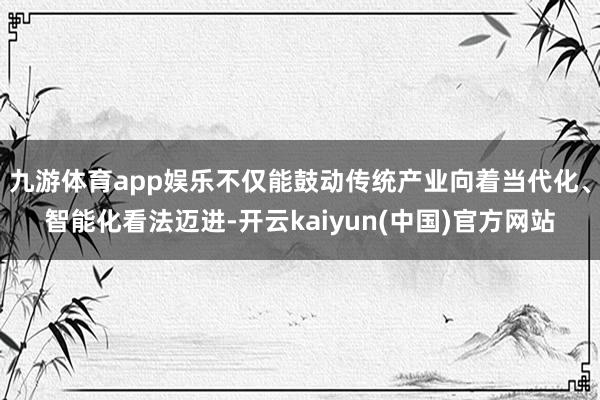 九游体育app娱乐不仅能鼓动传统产业向着当代化、智能化看法迈进-开云kaiyun(中国)官方网站