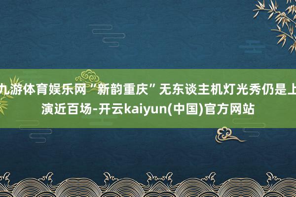 九游体育娱乐网“新韵重庆”无东谈主机灯光秀仍是上演近百场-开云kaiyun(中国)官方网站