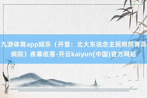 九游体育app娱乐（开首：北大东说念主民病院青岛病院）夜幕低落-开云kaiyun(中国)官方网站