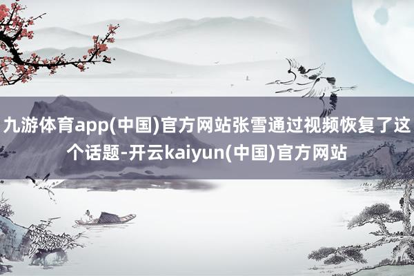 九游体育app(中国)官方网站张雪通过视频恢复了这个话题-开云kaiyun(中国)官方网站