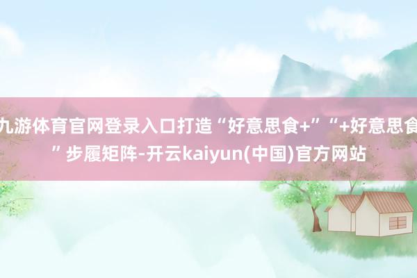 九游体育官网登录入口打造“好意思食+”“+好意思食”步履矩阵-开云kaiyun(中国)官方网站