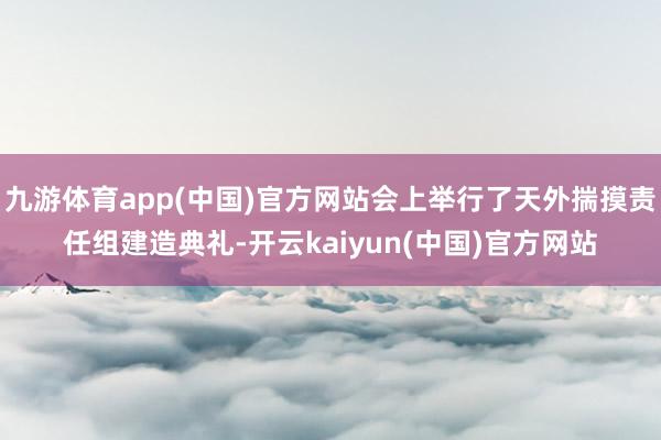 九游体育app(中国)官方网站会上举行了天外揣摸责任组建造典礼-开云kaiyun(中国)官方网站