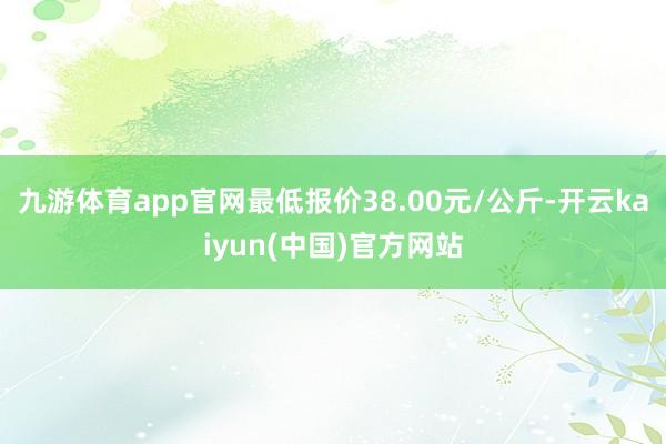 九游体育app官网最低报价38.00元/公斤-开云kaiyun(中国)官方网站