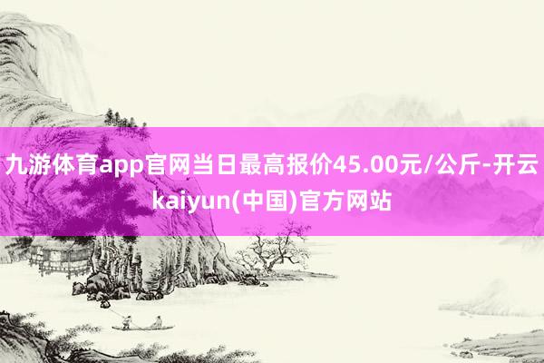 九游体育app官网当日最高报价45.00元/公斤-开云kaiyun(中国)官方网站