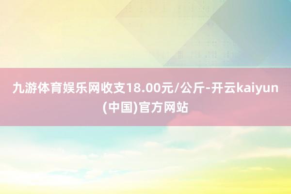 九游体育娱乐网收支18.00元/公斤-开云kaiyun(中国)官方网站