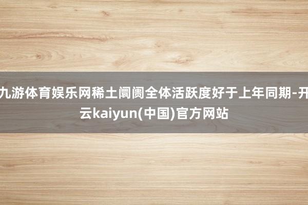 九游体育娱乐网稀土阛阓全体活跃度好于上年同期-开云kaiyun(中国)官方网站