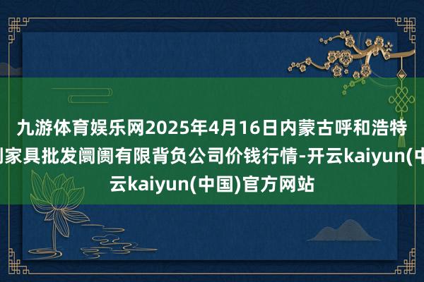 九游体育娱乐网2025年4月16日内蒙古呼和浩特市东瓦窑农副家具批发阛阓有限背负公司价钱行情-开云kaiyun(中国)官方网站