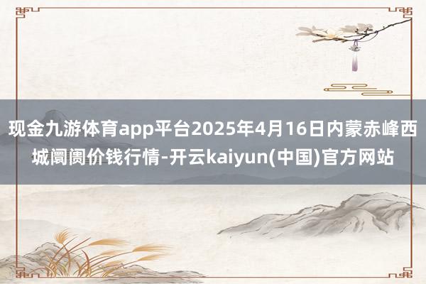 现金九游体育app平台2025年4月16日内蒙赤峰西城阛阓价钱行情-开云kaiyun(中国)官方网站