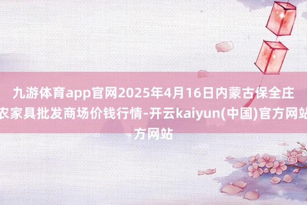 九游体育app官网2025年4月16日内蒙古保全庄农家具批发商场价钱行情-开云kaiyun(中国)官方网站