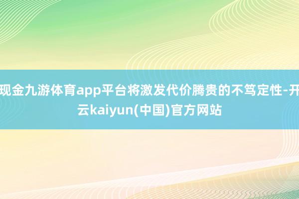 现金九游体育app平台将激发代价腾贵的不笃定性-开云kaiyun(中国)官方网站
