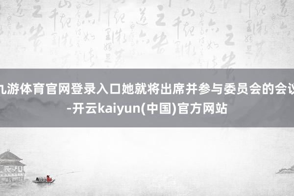 九游体育官网登录入口她就将出席并参与委员会的会议-开云kaiyun(中国)官方网站