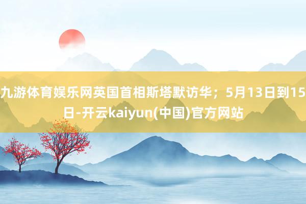 九游体育娱乐网英国首相斯塔默访华;5月13日到15日-开云kaiyun(中国)官方网站