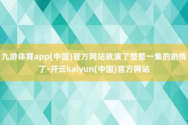 九游体育app(中国)官方网站就演了整整一集的剧情了-开云kaiyun(中国)官方网站