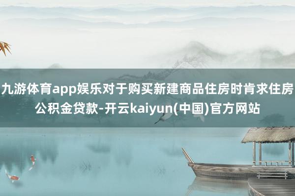 九游体育app娱乐对于购买新建商品住房时肯求住房公积金贷款-开云kaiyun(中国)官方网站