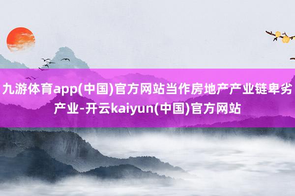 九游体育app(中国)官方网站当作房地产产业链卑劣产业-开云kaiyun(中国)官方网站