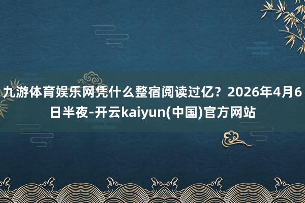 九游体育娱乐网凭什么整宿阅读过亿？2026年4月6日半夜-开云kaiyun(中国)官方网站