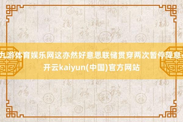 九游体育娱乐网这亦然好意思联储贯穿两次暂停降息-开云kaiyun(中国)官方网站