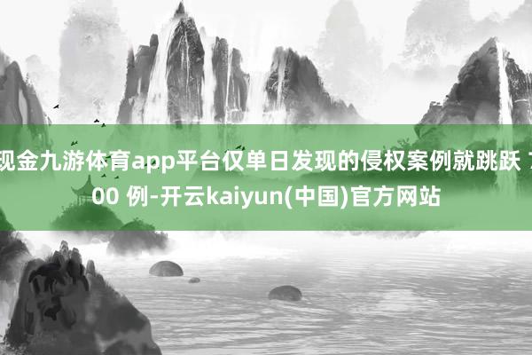 现金九游体育app平台仅单日发现的侵权案例就跳跃 700 例-开云kaiyun(中国)官方网站