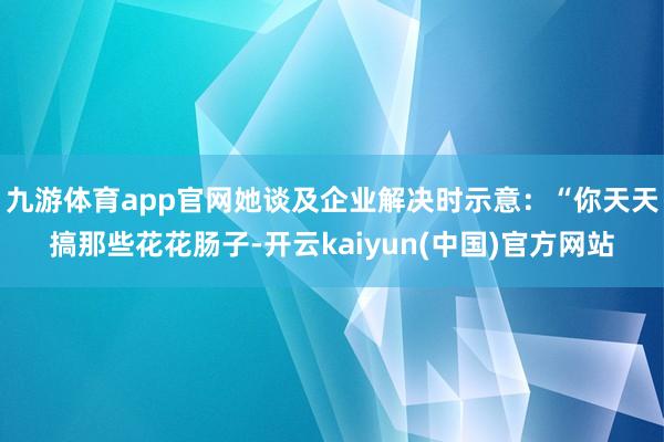 九游体育app官网她谈及企业解决时示意：“你天天搞那些花花肠子-开云kaiyun(中国)官方网站
